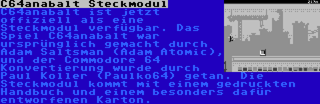  C64anabalt Steckmodul | C64anabalt ist jetzt offiziell als eine Steckmodul verfügbar. Das Spiel C64anabalt war ursprünglich gemacht durch Adam Saltsman (Adam Atomic), und der Commodore 64 Konvertierung wurde durch Paul Koller (Paulko64) getan. Die Steckmodul kommt mit einem gedruckten Handbuch und einem besonders dafür entworfenen Karton.