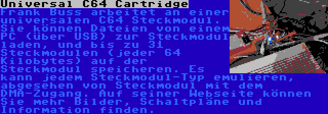 Universal C64 Cartridge | Frank Buss arbeitet an einer universalen C64 Steckmodul. Sie können Dateien von einem PC (über USB) zur Steckmodul laden, und bis zu 31 Steckmodulen (jeder 64 Kilobytes) auf der Steckmodul speicheren. Es kann jedem Steckmodul-Typ emulieren, abgesehen von Steckmodul mit dem DMA-Zugang. Auf seiner Webseite können Sie mehr Bilder, Schaltpläne und Information finden.