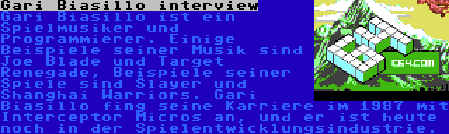 Gari Biasillo interview | Gari Biasillo ist ein Spielmusiker und Programmierer. Einige Beispiele seiner Musik sind Joe Blade und Target Renegade, Beispiele seiner Spiele sind Slayer und Shanghai Warriors. Gari Biasillo fing seine Karriere im 1987 mit Interceptor Micros an, und er ist heute noch in der Spielentwicklungsindustrie.