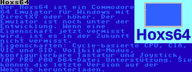 Hoxs64 | Der Hoxs64 ist ein Commodore 64 Emulator für Windows mit DirectX7 oder höher. Der Emulator ist noch unter der Entwicklung. Wenn eine Eigenschaft jetzt vermisst wird, ist es in der Zukunft nicht vermisst. Eigenschaften: Cycle-basierte CPU, CIA, VIC und SID, Vollbild-Modus, konfigurierbare Tastatur und Joystick, TAP PRG P00 D64-Datei Unterstützung. Sie können die letzte Version auf der Website herunterladen.