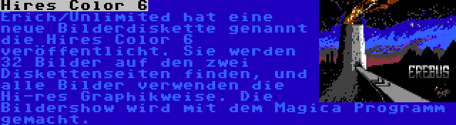 Hires Color 6 | Erich/Unlimited hat eine neue Bilderdiskette genannt die Hires Color 6 veröffentlicht. Sie werden 32 Bilder auf den zwei Diskettenseiten finden, und alle Bilder verwenden die Hi-res Graphikweise. Die Bildershow wird mit dem Magica Programm gemacht.