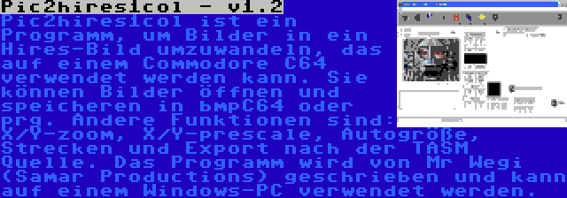 Pic2hires1col - v1.2 | Pic2hires1col ist ein Programm, um Bilder in ein Hires-Bild umzuwandeln, das auf einem Commodore C64 verwendet werden kann. Sie können Bilder öffnen und speicheren in bmpC64 oder prg. Andere Funktionen sind: X/Y-zoom, X/Y-prescale, Autogröße, Strecken und Export nach der TASM Quelle. Das Programm wird von Mr Wegi (Samar Productions) geschrieben und kann auf einem Windows-PC verwendet werden.