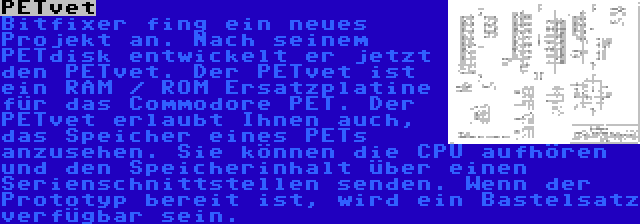 PETvet | Bitfixer fing ein neues Projekt an. Nach seinem PETdisk entwickelt er jetzt den PETvet. Der PETvet ist ein RAM / ROM Ersatzplatine für das Commodore PET. Der PETvet erlaubt Ihnen auch, das Speicher eines PETs anzusehen. Sie können die CPU aufhören und den Speicherinhalt über einen Serienschnittstellen senden. Wenn der Prototyp bereit ist, wird ein Bastelsatz verfügbar sein.