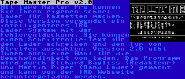 Tape Master Pro v2.0 | Mit Tape Master Pro können Sie Ihren eigenen schnel Lader für Kassetten machen. Diese Version verwendet ein intelligenteres IRQ Lader-System mit der Fehlerentdeckung. Sie können einen Schriftrolle-Text für den Lader schreiben und den Typ von Streifen auswählen. Version 2.0 gibt Ihnen auch eine Wahl für die Geschwindigkeit von laden. Das Programm wird durch Richard Bayliss (Redakteur) und Martin Piper (Band-Lader) gemacht und kann von der TND Webseite heruntergeladen werden.