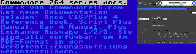 Commodore 264 series docs. | Chris von Commodore16.com hat neue Dokumentation geladen: Anco C16/Plus 4 Reference Book, Script Plus Manual, Rap 4 Manual, Plus Exchange Ausgabe 1/2/3. Sie sind alle verfügbar, um im PDF-Format in der Veröffentlichungsabteilung herunterzuladen.