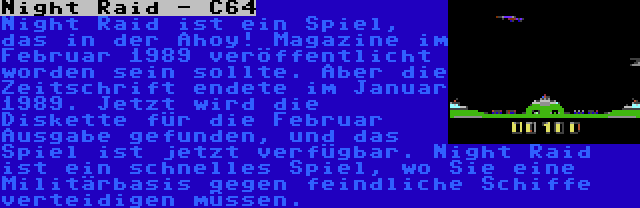 Night Raid - C64 | Night Raid ist ein Spiel, das in der Ahoy! Magazine im Februar 1989 veröffentlicht worden sein sollte. Aber die Zeitschrift endete im Januar 1989. Jetzt wird die Diskette für die Februar Ausgabe gefunden, und das Spiel ist jetzt verfügbar. Night Raid ist ein schnelles Spiel, wo Sie eine Militärbasis gegen feindliche Schiffe verteidigen müssen.