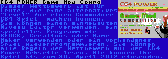 C64 POWER Game Mod Compo | Dieser Wettbewerb ist für Leute, die eine alternatives Level für einen Commodore C64 Spiel  machen können. Sie können einen eingebauten Niveau-Editor verwenden, ein spezielles Programm wie SEUCK, Creations oder Game Maker verwenden oder ein vorhandenes Spiel wiederprogrammieren. Sie können alle Regeln der Wettbewerb auf der C64 Power Webseite lesen. Sie können Ihr Spiel bis zum 30. April 2012 einsenden.