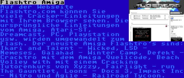 Flashtro Amiga | Auf der Webseite Flashtro.com können Sie viele Cräcker-Einleitungen mit Ihrem Browser sehen. Die ursprüngliche Einleitungen vom Amiga, Atari-ST, Dreamcast, PC, Playstation usw. wirden umgewandelt zum Flash. Der neuste Amiga Flashtro's sind: Ikari and Talent - Wicked, LSD - Nemeses, Galahad - Winter Camp, Defekt - Cracktro mit dem Amiga Quellcode, Beach Volley with mit einem Cracking Tutorenkurs von Xyzzy, Fairlight - run The Gauntlet, Loons - Docs 3, Impact Inc - Nitro und Agile - Railroad Tycoon.