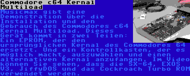 Commodore c64 Kernal Multiload | Musicmax gibt eine Demonstration über die Installation und den Gebrauch des Commodores c64 Kernal Multiload. Dieses Gerät kommt in zwei Teilen: Ein EPROM, der den ursprünglichen Kernal des Commodores 64 ersetzt. Und ein Kontrollkasten, der es möglich macht, auszuwählen und einen alternativen Kernal anzufangen. Im Video können Sie sehen, dass die SX-64, EXOS V3, JiffyDOS und das Cockroach Turbo ROM verwendet werden.