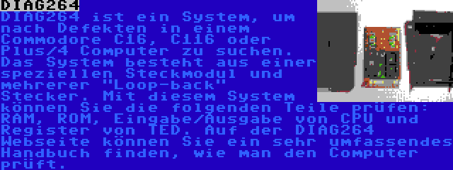 DIAG264 | DIAG264 ist ein System, um nach Defekten in einem Commodore C16, C116 oder Plus/4 Computer zu suchen. Das System besteht aus einer speziellen Steckmodul und mehrerer Loop-back Stecker. Mit diesem System können Sie die folgenden Teile prüfen: RAM, ROM, Eingabe/Ausgabe von CPU und Register von TED. Auf der DIAG264 Webseite können Sie ein sehr umfassendes Handbuch finden, wie man den Computer prüft.