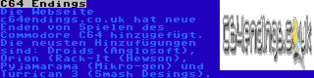 C64 Endings | Die Webseite c64endings.co.uk hat neue Enden von Spielen des Commodore C64 hinzugefügt. Die neusten Hinzufügungen sind: Droids (Anglosoft), Orion (Rack-It (Hewson), Pyjamarama (Mikro-gen) und Turrican 3 (Smash Desings).