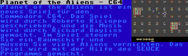 Planet of the Aliens - C64 | Planet of the Aliens ist ein neues Spiel für den Commodore C64. Das Spiel wird durch Roberto Ricioppo geschrieben, und die Musik wird durch Richard Bayliss gemacht. Im Spiel steuern Sie ein Raumschiff und müssen Sie viele Aliens vernichten. Das Spiel wird mit der Hilfe des SEUCK Programms gemacht.