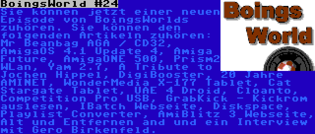 BoingsWorld #24 | Sie können jetzt einer neuen Episode von BoingsWorlds zuhören. Sie können den folgenden Artikeln zuhören: Mr Beanbag AGA / CD32,  AmigaOS 4.1 Update 4, Amiga Future, AmigaONE 500, Prism2 WLan, Yam 2.7, A Tribute to Jochen Hippel, DigiBooster, 20 Jahre AMINET, WonderMedia X-177 Tablet, Cat Stargate Tablet, UAE 4 Droid, Cloanto, Competition Pro USB, GrabKick - Kickrom auslesen, IBatch Webseite, Diskspace, Playlist Converter, AmiBlitz 3 Webseite, Alt und Entfernen and und ein Interview mit Gero Birkenfeld.