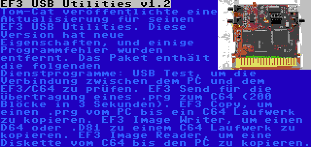 EF3 USB Utilities v1.2 | Tom-Cat veröffentlichte eine Aktualisierung für seinen EF3 USB Utilities. Diese Version hat neue Eigenschaften, und einige Programmfehler wurden entfernt. Das Paket enthält die folgenden Dienstprogramme: USB Test, um die Verbindung zwischen dem PC und dem EF3/C64 zu prüfen. EF3 Send für die Übertragung eines .prg zum C64 (200 Blöcke in 3 Sekunden). EF3 Copy, um einen .prg vom PC bis ein C64 Laufwerk zu kopieren. EF3 Image Writer, um einen D64 oder .D81 zu einem C64 Laufwerk zu kopieren. EF3 Image Reader, um eine Diskette vom C64 bis den PC zu kopieren.