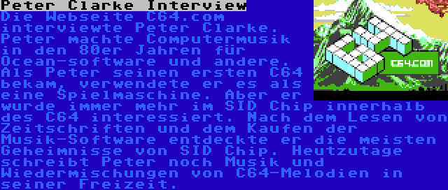 Peter Clarke Interview | Die Webseite C64.com interviewte Peter Clarke. Peter machte Computermusik in den 80er Jahren für Ocean-software und andere. Als Peter seinen ersten C64 bekam, verwendete er es als eine Spielmaschine. Aber er wurde immer mehr im SID Chip innerhalb des C64 interessiert. Nach dem Lesen von Zeitschriften und dem Kaufen der Musik-Software entdeckte er die meisten Geheimnisse von SID Chip. Heutzutage schreibt Peter noch Musik und Wiedermischungen von C64-Melodien in seiner Freizeit.