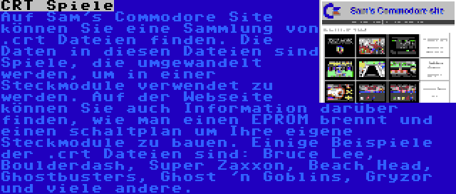 CRT Spiele | Auf Sam's Commodore Site können Sie eine Sammlung von .crt Dateien finden. Die Daten in diesen Dateien sind Spiele, die umgewandelt werden, um in einer Steckmodule verwendet zu werden. Auf der Webseite können Sie auch Information darüber finden, wie man einen EPROM brennt und einen schaltplan um Ihre eigene Steckmodule zu bauen. Einige Beispiele der .crt Dateien sind: Bruce Lee, Boulderdash, Super Zaxxon, Beach Head, Ghostbusters, Ghost 'n Goblins, Gryzor und viele andere.