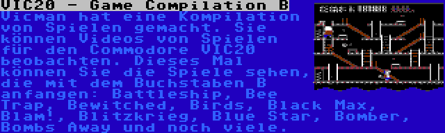 VIC20 - Game Compilation B | Vicman hat eine Kompilation von Spielen gemacht. Sie können Videos von Spielen für den Commodore VIC20 beobachten. Dieses Mal können Sie die Spiele sehen, die mit dem Buchstaben B anfangen: Battleship, Bee Trap, Bewitched, Birds, Black Max, Blam!, Blitzkrieg, Blue Star, Bomber, Bombs Away und noch viele.