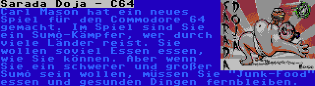 Sarada Dojā - C64 | Carl Mason hat ein neues Spiel für den Commodore 64 gemacht. Im Spiel sind Sie ein Sumō-Kämpfer, wer durch viele Länder reist. Sie wollen soviel Essen essen, wie Sie können. Aber wenn Sie ein schwerer und großer Sumō sein wollen, müssen Sie Junk-Food essen und gesunden Dingen fernbleiben.