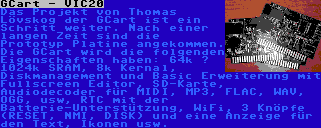 GCart - VIC20 | Das Projekt von Thomas Lövskog der GCart ist ein Schritt weiter. Nach einer langen Zeit sind die Prototyp Platine angekommen. Die GCart wird die folgenden Eigenschaften haben: 64k – 1024k SRAM, 8k Kernal, Diskmanagement und Basic Erweiterung mit Fullscreen Editor, SD-Karte, Audiodecoder für MIDI, MP3, FLAC, WAV, OGG, usw, RTC mit der Batterie-Unterstützung, WiFi, 3 Knöpfe (RESET, NMI, DISK) und eine Anzeige für den Text, Ikonen usw.
