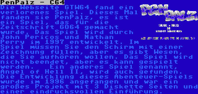 PenPalz - C64 | Die Webseite GTW64 fand ein verlorenes Spiel. Dieses Mal fanden sie PenPalz, es ist ein Spiel, das für die Zeitschrift GO64 gemacht wurde. Das Spiel wird durch John Pericos und Nathan Perry im 1997 entwickelt. Im Spiel müssen Sie den Schirm mit einer Zeichnung füllen, aber es gibt Wesen, die Sie aufhören wollen. Das Spiel wird nicht beendet, aber es kann gespielt werden.


Ein anderes Spiel genannt, Angel of Hell II, wird auch gefunden. Die Entwicklung dieses Abenteuer-Spiels wurde im 1996 angefangen und war ein großes Projekt mit 3 Diskette Seiten und einer eindrucksvollen Einführung.