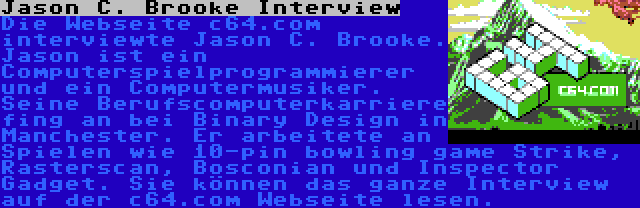 Jason C. Brooke Interview | Die Webseite c64.com interviewte Jason C. Brooke. Jason ist ein Computerspielprogrammierer und ein Computermusiker. Seine Berufscomputerkarriere fing an bei Binary Design in Manchester. Er arbeitete an Spielen wie 10-pin bowling game Strike, Rasterscan, Bosconian und Inspector Gadget. Sie können das ganze Interview auf der c64.com Webseite lesen.