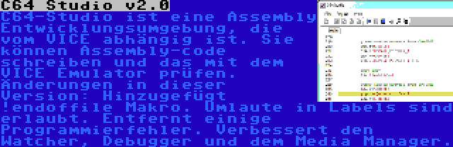 C64 Studio v2.0 | C64-Studio ist eine Assembly Entwicklungsumgebung, die vom VICE abhängig ist. Sie können Assembly-code schreiben und das mit dem VICE Emulator prüfen. Änderungen in dieser Version: Hinzugefügt !endoffile Makro. Umlaute in Labels sind erlaubt. Entfernt einige Programmierfehler. Verbessert den Watcher, Debugger und dem Media Manager.