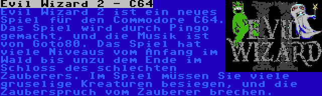 Evil Wizard 2 - C64 | Evil Wizard 2 ist ein neues Spiel für den Commodore C64. Das Spiel wird durch Pingo gemacht, und die Musik ist von Goto80. Das Spiel hat viele Niveaus vom Anfang im Wald bis unzu dem Ende im Schloss des schlechten Zauberers. Im Spiel müssen Sie viele gruselige Kreaturen besiegen, und die Zauberspruch vom Zauberer brechen.