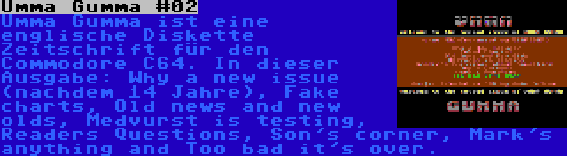 Umma Gumma #02 | Umma Gumma ist eine englische Diskette Zeitschrift für den Commodore C64. In dieser Ausgabe: Why a new issue (nachdem 14 Jahre), Fake charts, Old news and new olds, Medvurst is testing, Readers Questions, Son's corner, Mark's anything and Too bad it's over.