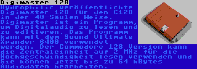 Digimaster 128 | Hydrophilic veröffentlichte Digimaster 128 für den C128 in der 40-Säulen Weise. Digimaster ist ein Programm, um Digitalaudio zu lesen und zu editieren. Das Programm kann mit dem Sound Ultimate Xpander 6400 verwendet werden. Der Commodore 128 Version kann die Zentraleinheit auf 2 MHz für die Hochgeschwindigkeit lesen verwenden und Sie können jetzt bis zu 64 kBytes Audiodaten bearbeiten.