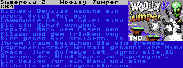 Sheepoid 2 - Woolly Jumper - C64 | Richard Bayliss machte ein neues Spiel für den Commodore 64. Im Spiel sind Sie ein Schaf genannt Pepito. Nach dem Essen von Pilzen und dem Trinken von Bier gehen Sie schlafen. In Ihrem Traum besuchen Sie ein fremdes psychedelisches Weltall genannt der Mind Space. Ihre Aufgabe ist, durch alle 16 Niveaus des Mind Space zu springen. Ein Design für ein Band und eine Diskette wird eingeschlossen.