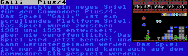 Galli - Plus/4 | Nino machte ein neues Spiel für den Commodore Plus/4. Das Spiel Galli ist ein scrollendes Plattform Spiel. Das Spiel wurde zwischen 1989 und 1995 entwickelt, aber nie veröffentlicht. Das Spiel wird jetzt beendet und kann heruntergeladen werden. Das Spiel ist nur 16 Kbytes und kann auch auf dem Commodore C16 gespielt werden.