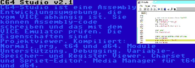 C64 Studio v2.1 | C64-Studio ist eine Assembly Entwicklungsumgebung, die vom VICE abhängig ist. Sie können Assembly-code schreiben und das mit dem VICE Emulator prüfen. Die Eigenschaften sind: Projektviewer. Kompiliert: Normal, prg, t64 und d64. Module Unterstützung. Debugging. Variable-, Speicher- und Register Viewer. Charset und Spriet-Editor. Media Manager für t64 und d64.