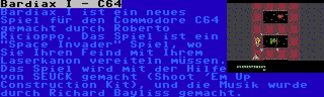 Bardiax I - C64 | Bardiax I ist ein neues Spiel für den Commodore C64 gemacht durch Roberto Ricioppo. Das Spiel ist ein Space Invader Spiel, wo Sie Ihren Feind mit Ihrem Laserkanon vereiteln müssen. Das Spiel wird mit der Hilfe von SEUCK gemacht (Shoot 'Em Up Construction Kit), und die Musik wurde durch Richard Bayliss gemacht.