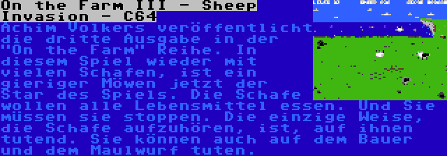 On the Farm III - Sheep Invasion - C64 | Achim Volkers veröffentlicht die dritte Ausgabe in der On the Farm Reihe. In diesem Spiel wieder mit vielen Schafen, ist ein gieriger Möwen jetzt der Star des Spiels. Die Schafe wollen alle Lebensmittel essen. Und Sie müssen sie stoppen. Die einzige Weise, die Schafe aufzuhören, ist, auf ihnen tutend. Sie können auch auf dem Bauer und dem Maulwurf tuten.