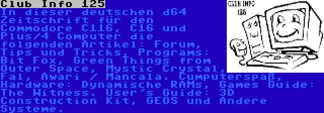 Club Info 125 | In dieser deutschen d64 Zeitschrift für den Commodore C116, C16 und Plus/4 Computer die folgenden Artikel: Forum, Tips und Tricks, Programs: Bit Fox, Green Things from Outer Space, Mystic Crystal, Fal, Awari / Mancala. Cumputerspaß, Hardware: Dynamische RAMs, Games Guide: The Witness. User's Guide: 3D Construction Kit, GEOS und Andere Systeme.