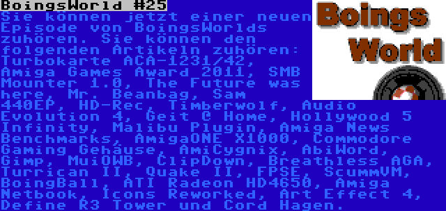 BoingsWorld #25 | Sie können jetzt einer neuen Episode von BoingsWorlds zuhören. Sie können den folgenden Artikeln zuhören: Turbokarte ACA-1231/42, Amiga Games Award 2011, SMB Mounter 1.0, The Future was here, Mr. Beanbag, Sam 440EP, HD-Rec, Timberwolf, Audio Evolution 4, Geit @ Home, Hollywood 5 Infinity, Malibu Plugin, Amiga News Benchmarks, AmigaONE X1000, Commodore Gaming Gehäuse, AmiCygnix, AbiWord, Gimp, MuiOWB, ClipDown, Breathless AGA, Turrican II, Quake II, FPSE, ScummVM, BoingBall, ATI Radeon HD4650, Amiga Netbook, Icons Reworked, Art Effect 4, Define R3 Tower und Cord Hagen.