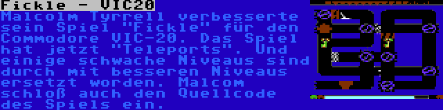 Fickle - VIC20 | Malcolm Tyrrell verbesserte sein Spiel Fickle für den Commodore VIC-20. Das Spiel hat jetzt Teleports. Und einige schwache Niveaus sind durch mit besseren Niveaus ersetzt worden. Malcom schloß auch den Quellcode des Spiels ein.