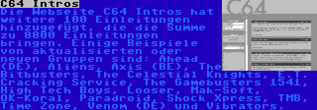 C64 Intros | Die Webseite C64 Intros hat weitere 100 Einleitungen hinzugefügt, die die Summe zu 8800 Einleitungen bringen. Einige Beispiele von aktualisierten oder neuen Gruppen sind: Ahead (DE), Aliens, Axis (BE), The Bitbusters, The Celestial Knights, E.T. Cracking Service, The Gamebusters 1541, High Tech Boys, Looser, Mak-Soft, OK-Koral, Paradroid, Shock Xpress, TMB, Time Zone, Venom (DE) und Vibrators.