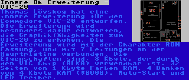 Innere 8k Erweiterung - VIC-20 | Thomas Lövskog hat eine innere Erweiterung für den Commodore VIC-20 entworfen. Die Erweiterung wird besonders dafür entworfen, die Graphikfähigkeiten zum VIC-20 zu erhöhen. Die Erweiterung wird mit der Charakter ROM Fassung, und mit 7 Leitungen an der Hauptplatine verbunden. Die Eigenschaften sind: 8 Kbyte, der durch den VIC Chip (BLK0) verwendbar ist. 32 Seiten von 1 Kbyte Farben RAM. 4 Banken von 4 Kbyte RAM ($8000). Auto-Start und LED Treiber.