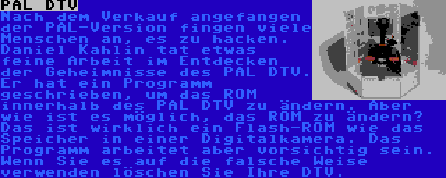 PAL DTV | Nach dem Verkauf angefangen der PAL-Version fingen viele Menschen an, es zu hacken. Daniel Kahlin tat etwas feine Arbeit im Entdecken der Geheimnisse des PAL DTV. Er hat ein Programm geschrieben, um das ROM innerhalb des PAL DTV zu ändern. Aber wie ist es möglich, das ROM zu ändern? Das ist wirklich ein Flash-ROM wie das Speicher in einer Digitalkamera. Das Programm arbeitet aber vorsichtig sein. Wenn Sie es auf die falsche Weise verwenden löschen Sie Ihre DTV.