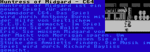 Huntress of Midgard - C64 | Huntress of Midgard ist ein neues Spiel für den Commodore C64. Das Spiel wird durch Anthony Burns mit der Hilfe von Seitlichem S.E.U.C.K gemacht. Im Spiel spielen Sie die Rolle von Eris. Sie müssen Midgard von der Macht von Morrigan sparen. Um siegreich zu sein, müssen Sie alle Stücke des Amuletts finden. Die Musik im Spiel wird durch Richard Bayliss gemacht.