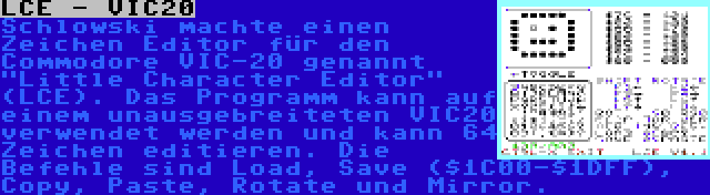 LCE - VIC20 | Schlowski machte einen Zeichen Editor für den Commodore VIC-20 genannt Little Character Editor (LCE). Das Programm kann auf einem unausgebreiteten VIC20 verwendet werden und kann 64 Zeichen editieren. Die Befehle sind Load, Save ($1C00-$1DFF), Copy, Paste, Rotate und Mirror.