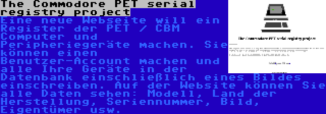 The Commodore PET serial registry project | Eine neue Webseite will ein Register der PET / CBM Computer und Peripheriegeräte machen. Sie können einen Benutzer-Account machen und alle Ihre Geräte in der Datenbank einschließlich eines Bildes einschreiben. Auf der Website können Sie alle Daten sehen: Modell, Land der Herstellung, Seriennummer, Bild, Eigentümer usw.