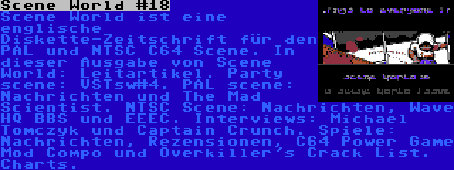 Scene World #18 | Scene World ist eine englische Diskette-Zeitschrift für den PAL und NTSC C64 Scene. In dieser Ausgabe von Scene World: Leitartikel. Party scene: VSTsw#4. PAL scene: Nachrichten und The Mad Scientist. NTSC Scene: Nachrichten, Wave HQ BBS und EEEC. Interviews: Michael Tomczyk und Captain Crunch. Spiele: Nachrichten, Rezensionen, C64 Power Game Mod Compo und Overkiller's Crack List. Charts.