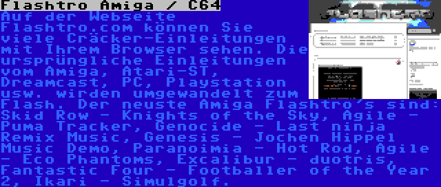 Flashtro Amiga / C64 | Auf der Webseite Flashtro.com können Sie viele Cräcker-Einleitungen mit Ihrem Browser sehen. Die ursprüngliche Einleitungen vom Amiga, Atari-ST, Dreamcast, PC, Playstation usw. wirden umgewandelt zum Flash. Der neuste Amiga Flashtro's sind: Skid Row - Knights of the Sky, Agile - Puma Tracker, Genocide - Last ninja Remix Music, Genesis - Jochen Hippel Music Demo, Paranoimia - Hot Rod, Agile - Eco Phantoms, Excalibur - duotris, Fantastic Four - Footballer of the Year 2, Ikari - Simulgolf.