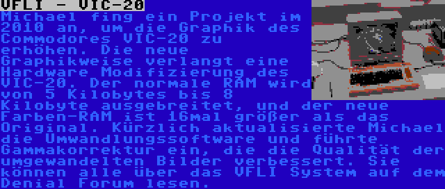 VFLI - VIC-20 | Michael fing ein Projekt im 2010 an, um die Graphik des Commodores VIC-20 zu erhöhen. Die neue Graphikweise verlangt eine Hardware Modifizierung des VIC-20. Der normale RAM wird von 5 Kilobytes bis 8 Kilobyte ausgebreitet, und der neue Farben-RAM ist 16mal größer als das Original. Kürzlich aktualisierte Michael die Umwandlungssoftware und führte Gammakorrektur ein, die die Qualität der umgewandelten Bilder verbessert. Sie können alle über das VFLI System auf dem Denial Forum lesen.