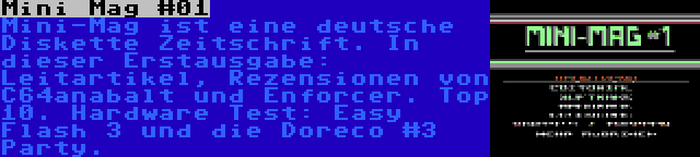 Mini Mag #01 | Mini-Mag ist eine deutsche Diskette Zeitschrift. In dieser Erstausgabe: Leitartikel, Rezensionen von C64anabalt und Enforcer. Top 10. Hardware Test: Easy Flash 3 und die Doreco #3 Party.