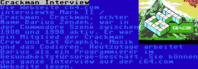 Crackman Interview | Die Webseite c64.com interviewte Mark II / Crackman. Crackman, echter Name Darius Zendeh, war in der Commodore Szene zwischen 1980 und 1990 aktiv. Er war ein Mitglied der Crackman Crew und tat Graphik, Musik und das Codieren. Heutzutage arbeitet Darius als ein Programmierer im Gesundheitsfürsorge-Geschäft. Sie können das ganze Interview auf der c64.com Webseite lesen.