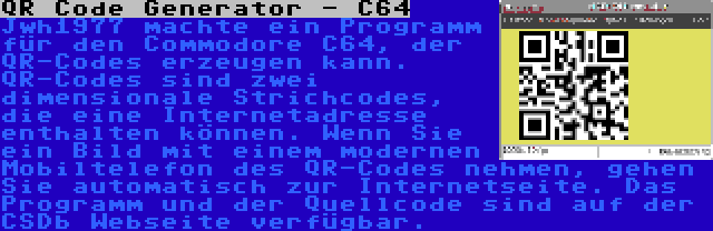 QR Code Generator - C64 | Jwh1977 machte ein Programm für den Commodore C64, der QR-Codes erzeugen kann. QR-Codes sind zwei dimensionale Strichcodes, die eine Internetadresse enthalten können. Wenn Sie ein Bild mit einem modernen Mobiltelefon des QR-Codes nehmen, gehen Sie automatisch zur Internetseite. Das Programm und der Quellcode sind auf der CSDb Webseite verfügbar.