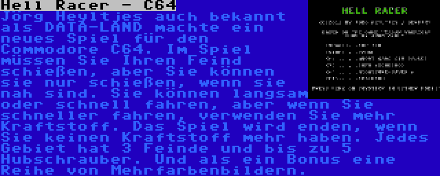 Hell Racer - C64 | Jörg Heyltjes auch bekannt als DATA-LAND machte ein neues Spiel für den Commodore C64. Im Spiel müssen Sie Ihren Feind schießen, aber Sie können sie nur schießen, wenn sie nah sind. Sie können langsam oder schnell fahren, aber wenn Sie schneller fahren, verwenden Sie mehr Kraftstoff. Das Spiel wird enden, wenn Sie keinen Kraftstoff mehr haben. Jedes Gebiet hat 3 Feinde und bis zu 5 Hubschrauber. Und als ein Bonus eine Reihe von Mehrfarbenbildern.